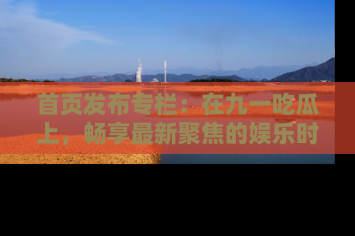 首页发布专栏:在九一吃瓜上,畅享最新聚焦的娱乐时讯
