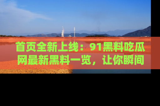 首页全新上线:91黑料吃瓜网最新黑料一览,让你瞬间掌握