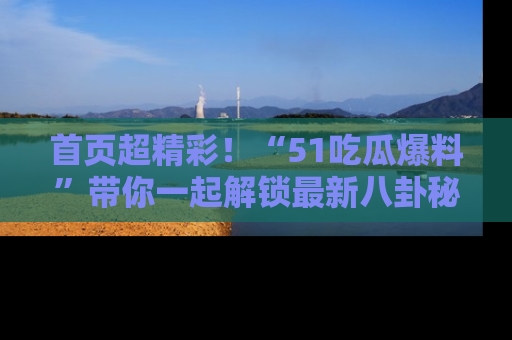 首页超精彩!“51吃瓜爆料”带你一起解锁最新八卦秘闻!