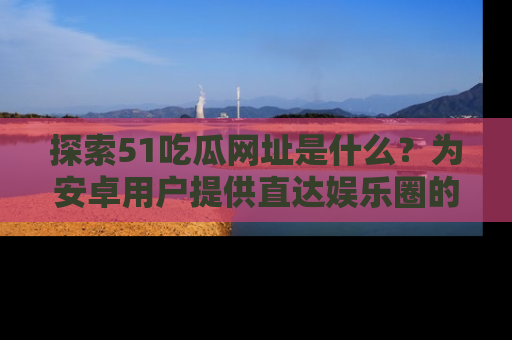 探索51吃瓜网址是什么?为安卓用户提供直达娱乐圈的途径