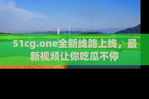 51cg.one全新线路上线，最新视频让你吃瓜不停
