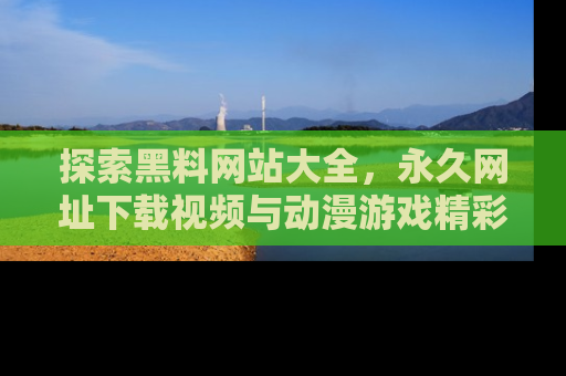 探索黑料网站大全，永久网址下载视频与动漫游戏精彩瞬间！