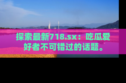 探索最新718.sx：吃瓜爱好者不可错过的话题。