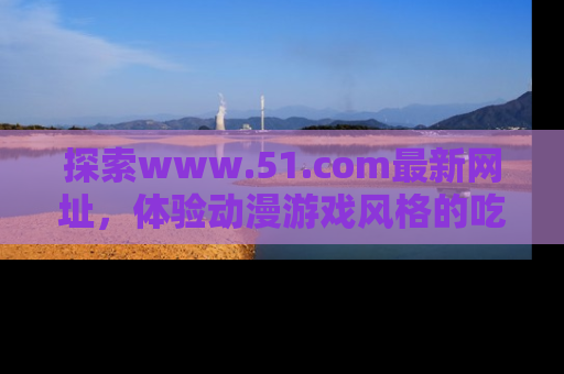 探索www.51.com最新网址，体验动漫游戏风格的吃瓜乐趣！
