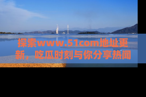 探索www.51com地址更新，吃瓜时刻与你分享热闻