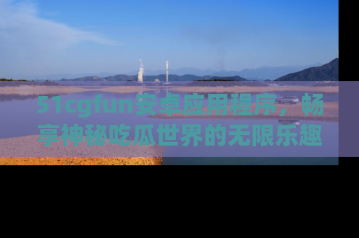 51cgfun安卓应用程序，畅享神秘吃瓜世界的无限乐趣！