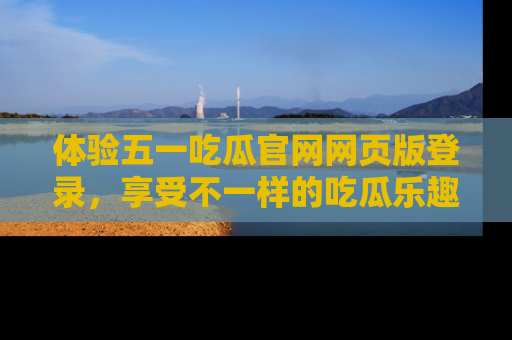 体验五一吃瓜官网网页版登录，享受不一样的吃瓜乐趣与互动体验