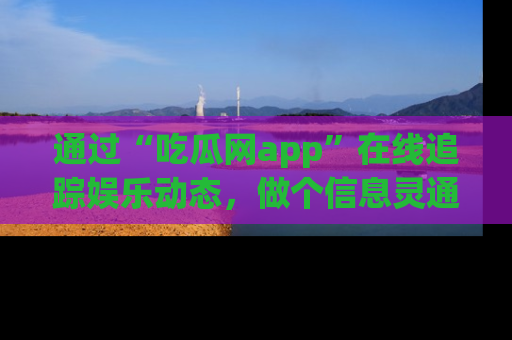 通过“吃瓜网app”在线追踪娱乐动态,做个信息灵通的吃瓜群众!