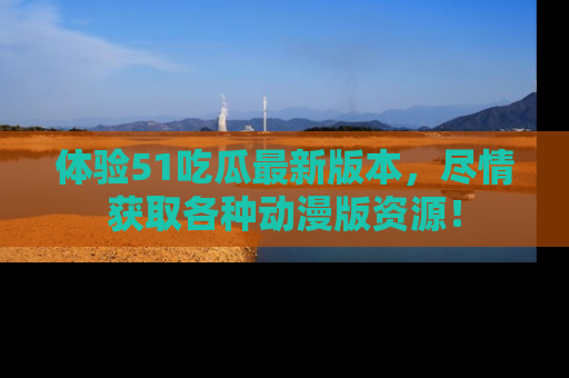 体验51吃瓜最新版本，尽情获取各种动漫版资源！