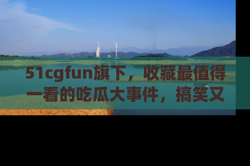 51cgfun旗下，收藏最值得一看的吃瓜大事件，搞笑又精彩！
