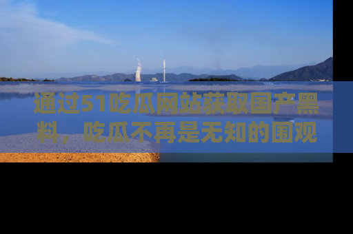 通过51吃瓜网站获取国产黑料,吃瓜不再是无知的围观者