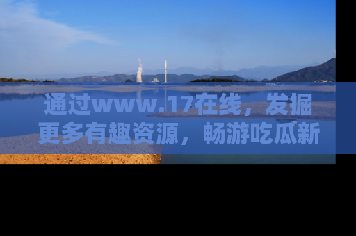 通过www.17在线,发掘更多有趣资源,畅游吃瓜新闻海洋