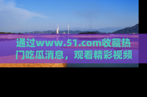 通过www.51.com收藏热门吃瓜消息，观看精彩视频与段子！