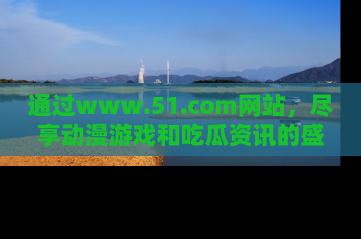 通过www.51.com网站，尽享动漫游戏和吃瓜资讯的盛宴！