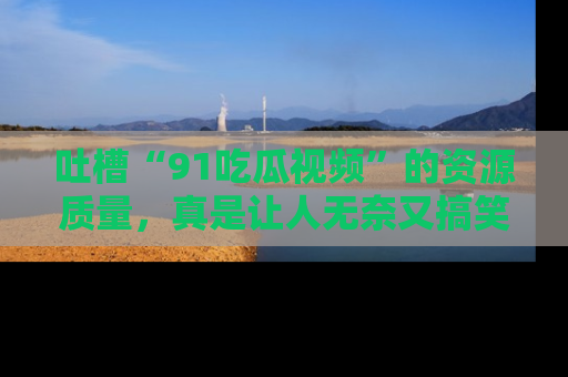 吐槽“91吃瓜视频”的资源质量，真是让人无奈又搞笑！