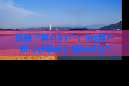 玩转“黑料91”：ios用户如何获取最新娱乐黑料？