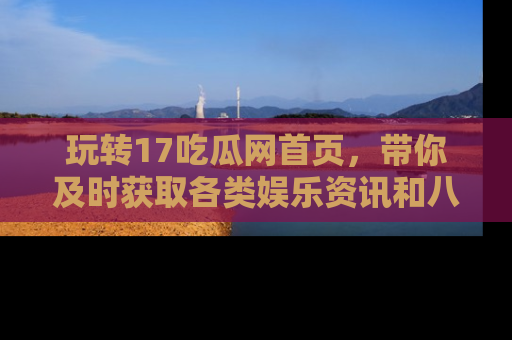 玩转17吃瓜网首页，带你及时获取各类娱乐资讯和八卦故事！