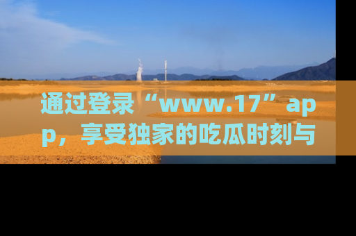 通过登录“www.17”app，享受独家的吃瓜时刻与娱乐资讯！