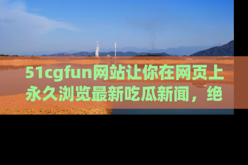 51cgfun网站让你在网页上永久浏览最新吃瓜新闻，绝不错过任何热点！