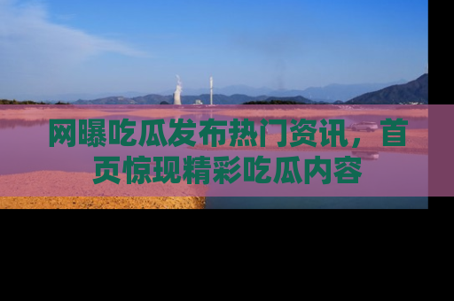 网曝吃瓜发布热门资讯，首页惊现精彩吃瓜内容