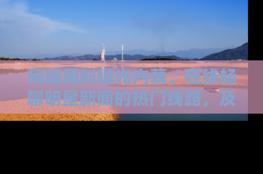 网曝黑料曝光内幕，在线畅聊明星新闻的热门线路，及时掌握最新消息！