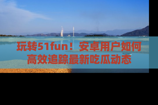 玩转51fun！安卓用户如何高效追踪最新吃瓜动态