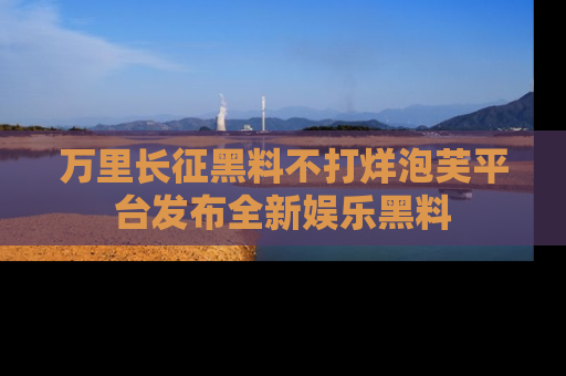 万里长征黑料不打烊泡芙平台发布全新娱乐黑料