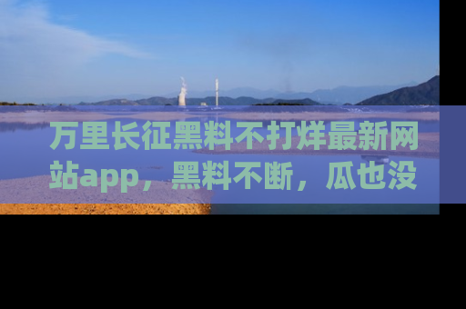 万里长征黑料不打烊最新网站app，黑料不断，瓜也没断，真香！