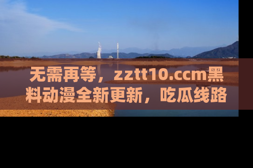 无需再等,zztt10.ccm黑料动漫全新更新,吃瓜线路佛系推荐!