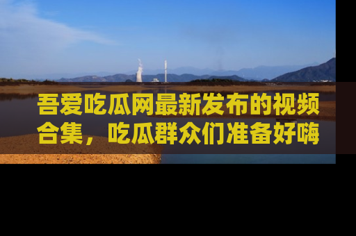 吾爱吃瓜网最新发布的视频合集，吃瓜群众们准备好嗨起来了吗？