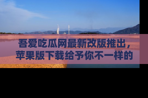 吾爱吃瓜网最新改版推出，苹果版下载给予你不一样的吃瓜体验，一起来吧！