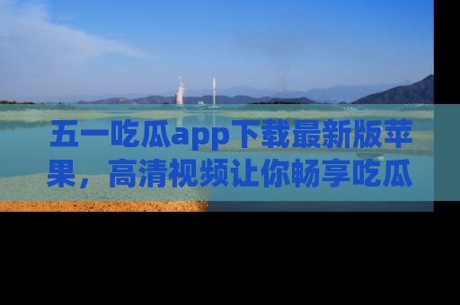 五一吃瓜app下载最新版苹果,高清视频让你畅享吃瓜乐趣