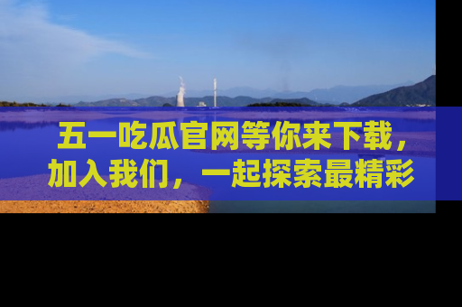 五一吃瓜官网等你来下载，加入我们，一起探索最精彩的吃瓜世界！
