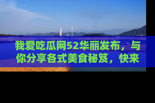 我爱吃瓜网52华丽发布,与你分享各式美食秘笈,快来加入我们的吃瓜大家庭!