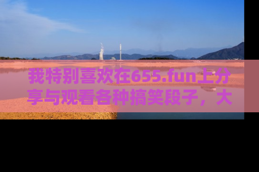 我特别喜欢在655.fun上分享与观看各种搞笑段子,大家一起来享受乐趣吧!