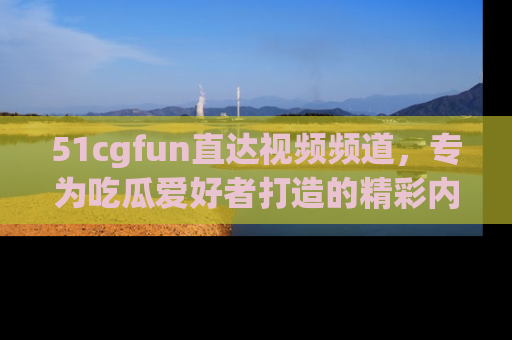 51cgfun直达视频频道，专为吃瓜爱好者打造的精彩内容库！