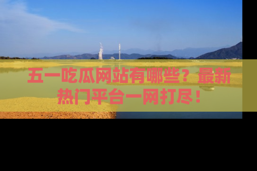 五一吃瓜网站有哪些？最新热门平台一网打尽！