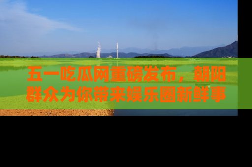 五一吃瓜网重磅发布，朝阳群众为你带来娱乐圈新鲜事！