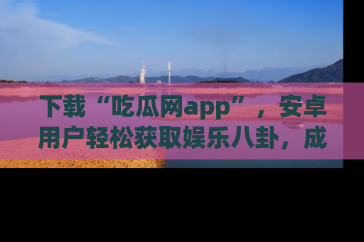 下载“吃瓜网app”,安卓用户轻松获取娱乐八卦,成为身边的知情达人!