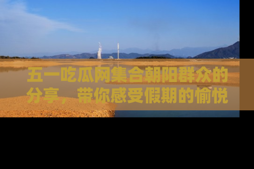 五一吃瓜网集合朝阳群众的分享，带你感受假期的愉悦！