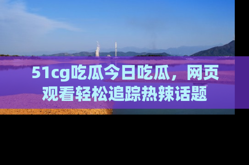 51cg吃瓜今日吃瓜，网页观看轻松追踪热辣话题