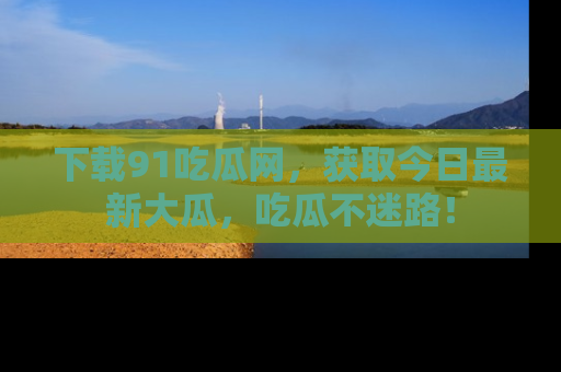 下载91吃瓜网,获取今日最新大瓜,吃瓜不迷路!