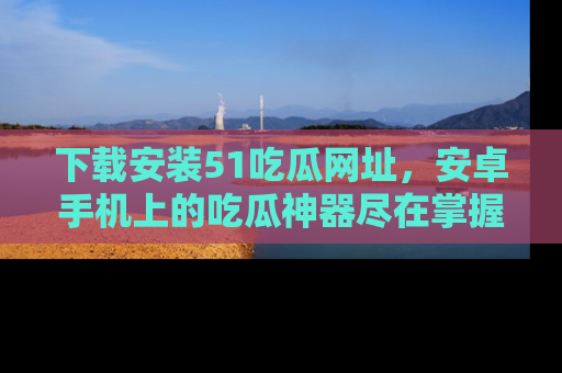 下载安装51吃瓜网址,安卓手机上的吃瓜神器尽在掌握
