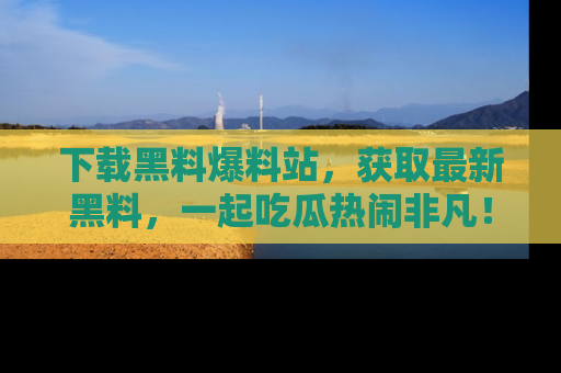下载黑料爆料站，获取最新黑料，一起吃瓜热闹非凡！