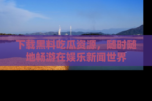 下载黑料吃瓜资源，随时随地畅游在娱乐新闻世界