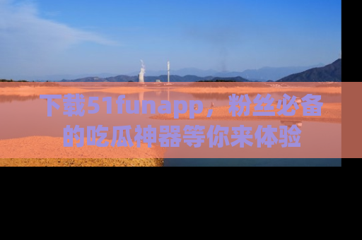 下载51funapp,粉丝必备的吃瓜神器等你来体验