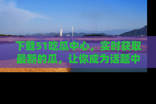 下载51吃瓜中心，实时获取最新的瓜，让你成为话题中心的焦点！