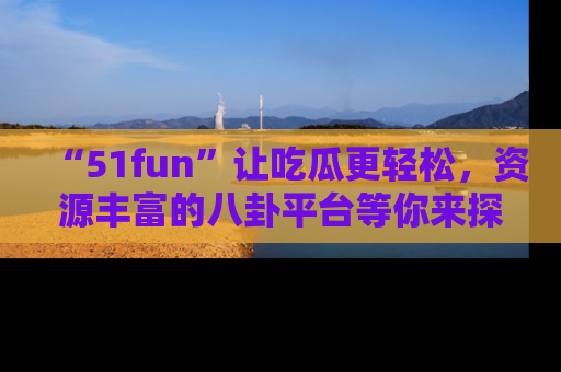 “51fun”让吃瓜更轻松，资源丰富的八卦平台等你来探索！
