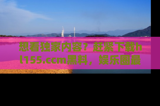 想看独家内容？赶紧下载hl155.ccm黑料，娱乐圈最劲爆的新闻一手掌握！