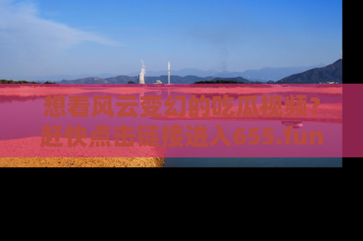 想看风云变幻的吃瓜视频？赶快点击链接进入655.fun吧！